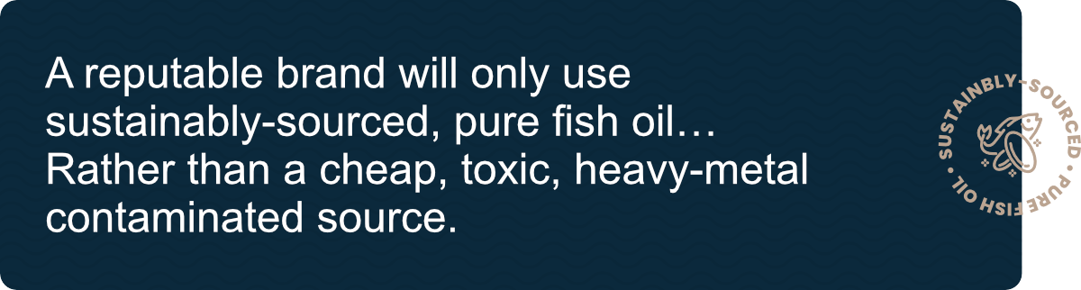 A reputable brand will only use sustainably-sourced, pure fish oil… Rather than a cheap, toxic, heavy-metal contaminated source. 